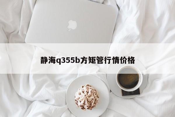 静海q355b方矩管行情价格