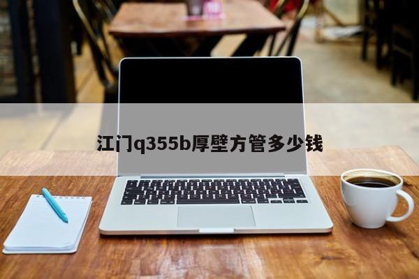 江门q355b厚壁方管多少钱