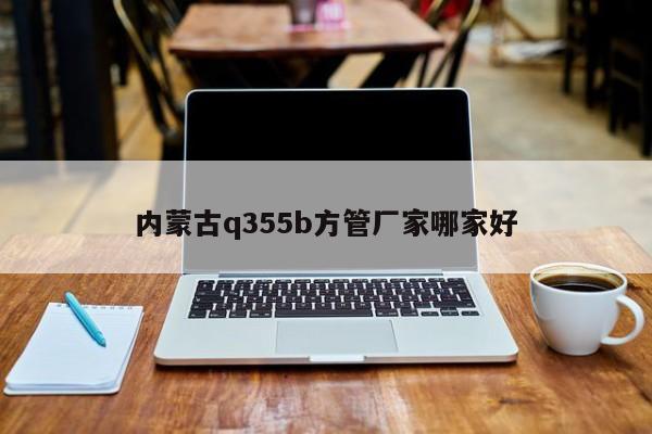 内蒙古q355b方管厂家哪家好